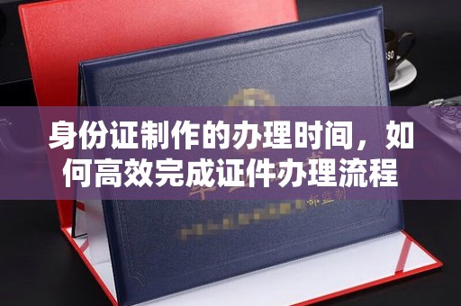 代县身份证制作的办理时间，如何高效完成证件办理流程